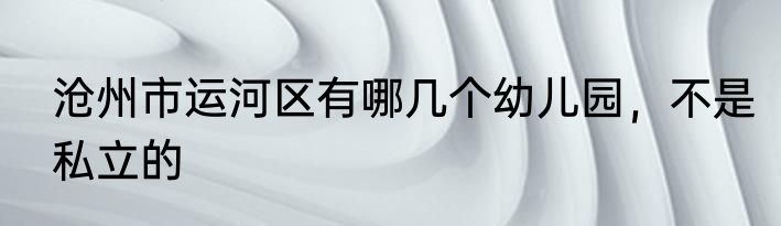 沧州市运河区有哪几个幼儿园，不是私立的