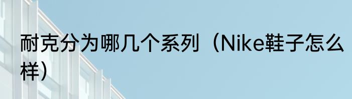 耐克分为哪几个系列（Nike鞋子怎么样）