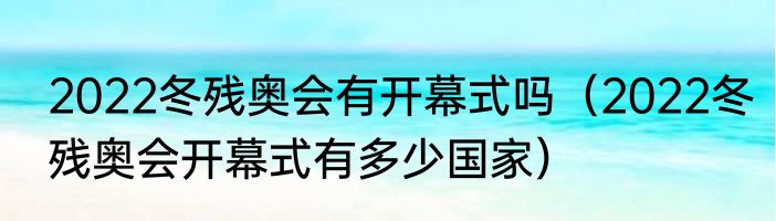 2022冬残奥会有开幕式吗（2022冬残奥会开幕式有多少国家）