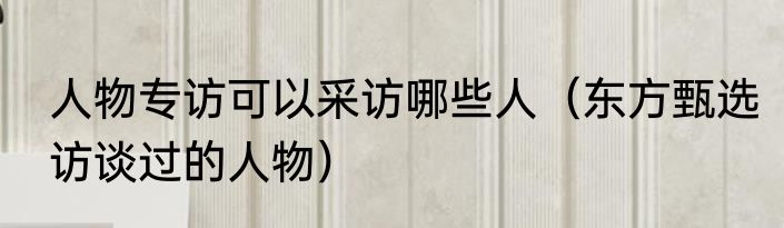 人物专访可以采访哪些人（东方甄选访谈过的人物）