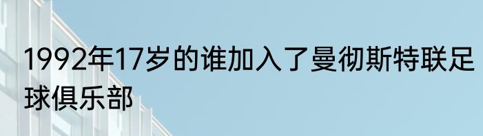 1992年17岁的谁加入了曼彻斯特联足球俱乐部