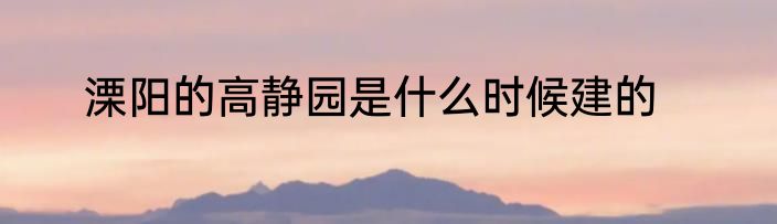 溧阳的高静园是什么时候建的