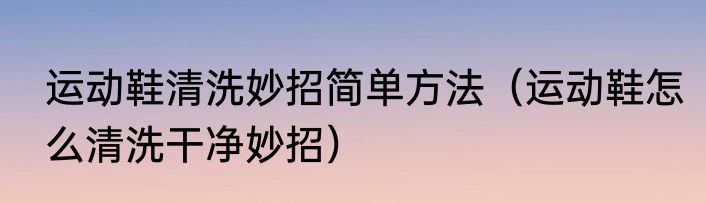 运动鞋清洗妙招简单方法（运动鞋怎么清洗干净妙招）