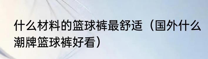 什么材料的篮球裤最舒适（国外什么潮牌篮球裤好看）