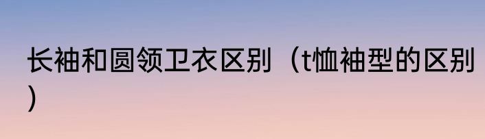 长袖和圆领卫衣区别（t恤袖型的区别）