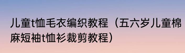 儿童t恤毛衣编织教程（五六岁儿童棉麻短袖t恤衫裁剪教程）