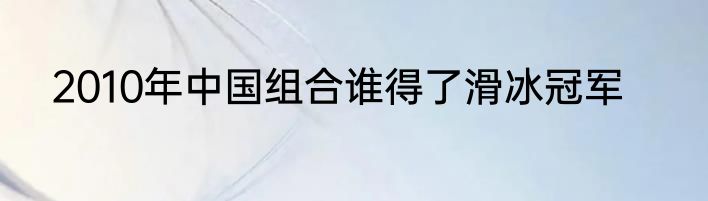 2010年中国组合谁得了滑冰冠军