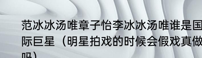 范冰冰汤唯章子怡李冰冰汤唯谁是国际巨星（明星拍戏的时候会假戏真做吗）
