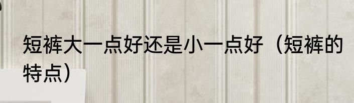 短裤大一点好还是小一点好（短裤的特点）