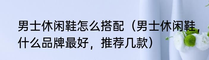 男士休闲鞋怎么搭配（男士休闲鞋，什么品牌最好，推荐几款）