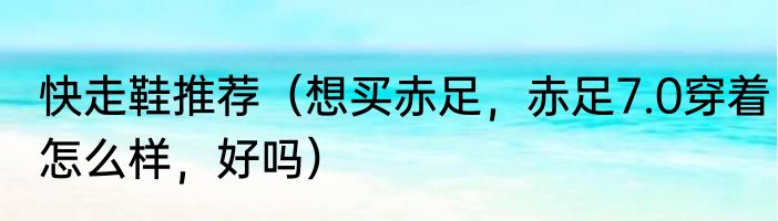 快走鞋推荐（想买赤足，赤足7.0穿着怎么样，好吗）