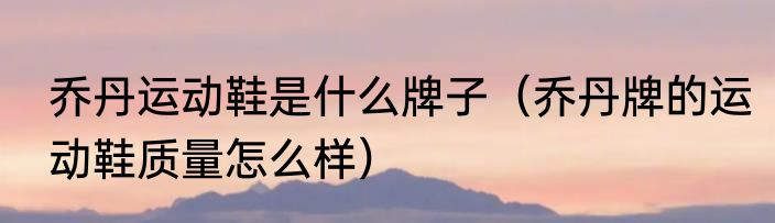 乔丹运动鞋是什么牌子（乔丹牌的运动鞋质量怎么样）