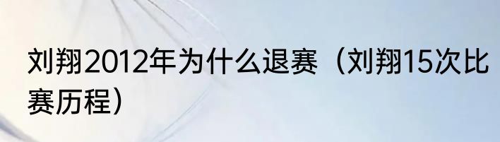 刘翔2012年为什么退赛（刘翔15次比赛历程）