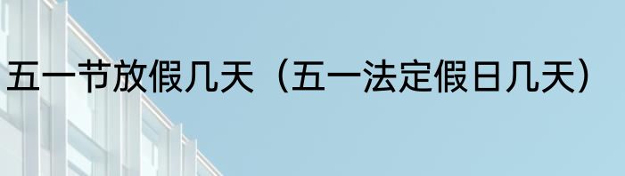 五一节放假几天（五一法定假日几天）