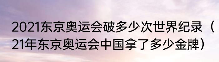 2021东京奥运会破多少次世界纪录（21年东京奥运会中国拿了多少金牌）