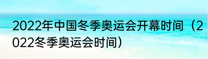 2022年中国冬季奥运会开幕时间（2022冬季奥运会时间）