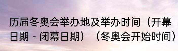 历届冬奥会举办地及举办时间（开幕日期－闭幕日期）（冬奥会开始时间）