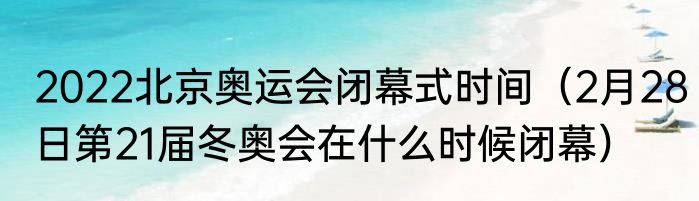 2022北京奥运会闭幕式时间（2月28日第21届冬奥会在什么时候闭幕）