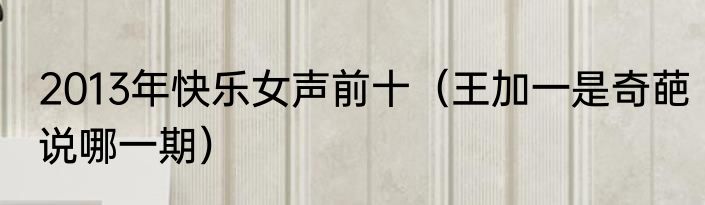 2013年快乐女声前十（王加一是奇葩说哪一期）