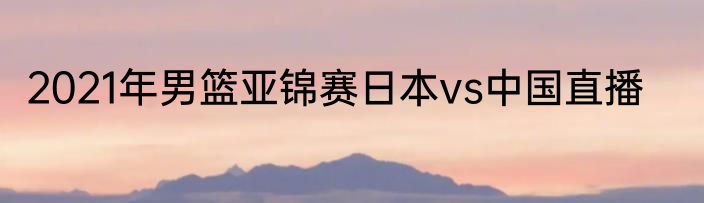 2021年男篮亚锦赛日本vs中国直播