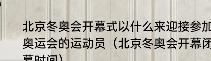 北京冬奥会开幕式以什么来迎接参加奥运会的运动员（北京冬奥会开幕闭幕时间）
