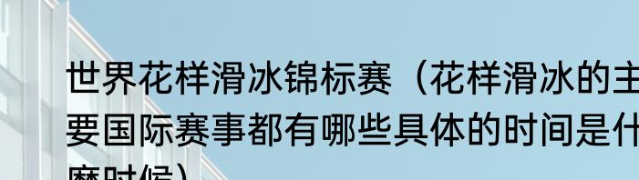世界花样滑冰锦标赛（花样滑冰的主要国际赛事都有哪些具体的时间是什麽时候）