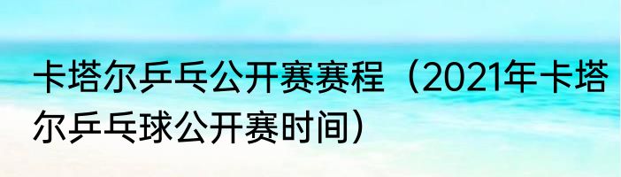 卡塔尔乒乓公开赛赛程（2021年卡塔尔乒乓球公开赛时间）
