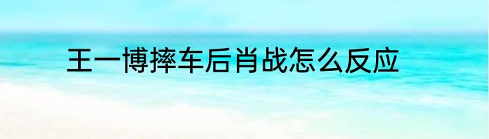 王一博摔车后肖战怎么反应
