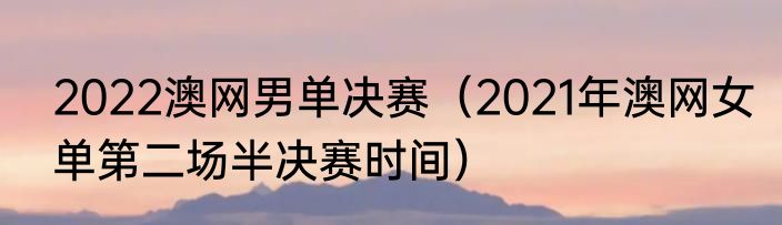 2022澳网男单决赛（2021年澳网女单第二场半决赛时间）