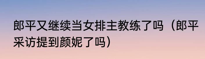 郎平又继续当女排主教练了吗（郎平采访提到颜妮了吗）