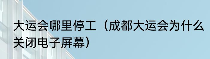 大运会哪里停工（成都大运会为什么关闭电子屏幕）
