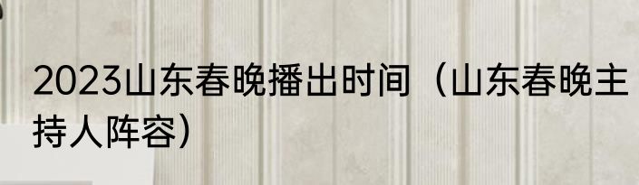 2023山东春晚播出时间（山东春晚主持人阵容）