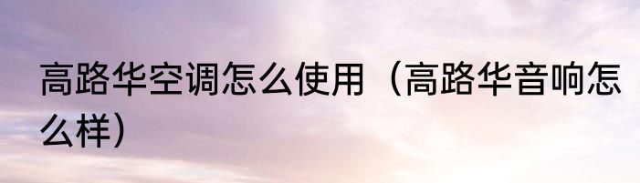 高路华空调怎么使用（高路华音响怎么样）