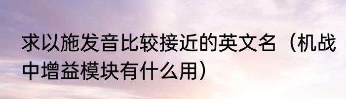 求以施发音比较接近的英文名（机战中增益模块有什么用）