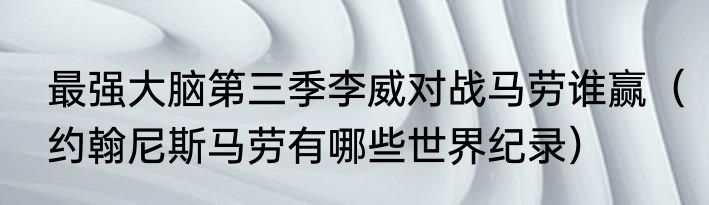 最强大脑第三季李威对战马劳谁赢（约翰尼斯马劳有哪些世界纪录）