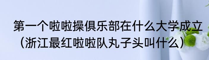 第一个啦啦操俱乐部在什么大学成立（浙江最红啦啦队丸子头叫什么）