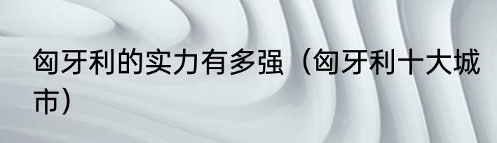匈牙利的实力有多强（匈牙利十大城市）