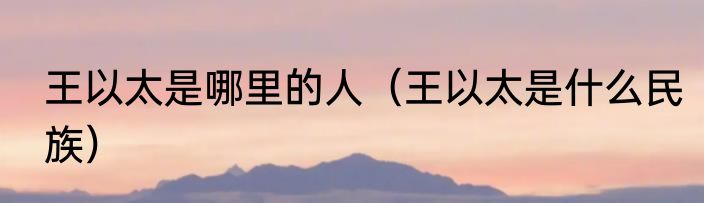 王以太是哪里的人（王以太是什么民族）