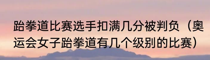 跆拳道比赛选手扣满几分被判负（奥运会女子跆拳道有几个级别的比赛）
