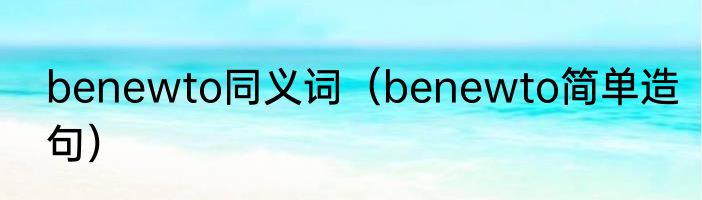 benewto同义词（benewto简单造句）
