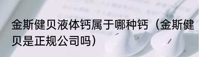 金斯健贝液体钙属于哪种钙（金斯健贝是正规公司吗）