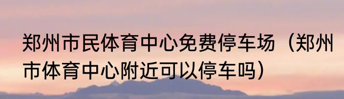 郑州市民体育中心免费停车场（郑州市体育中心附近可以停车吗）