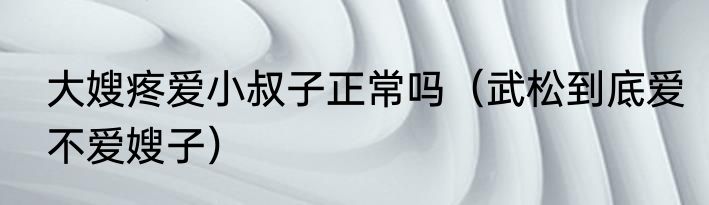 大嫂疼爱小叔子正常吗（武松到底爱不爱嫂子）