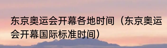 东京奥运会开幕各地时间（东京奥运会开幕国际标准时间）