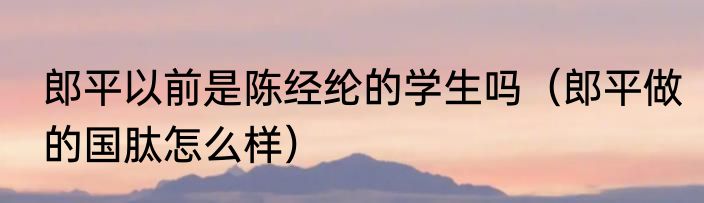郎平以前是陈经纶的学生吗（郎平做的国肽怎么样）