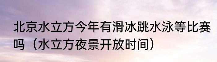 北京水立方今年有滑冰跳水泳等比赛吗（水立方夜景开放时间）