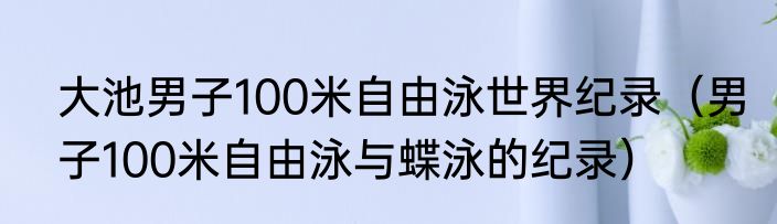大池男子100米自由泳世界纪录（男子100米自由泳与蝶泳的纪录）