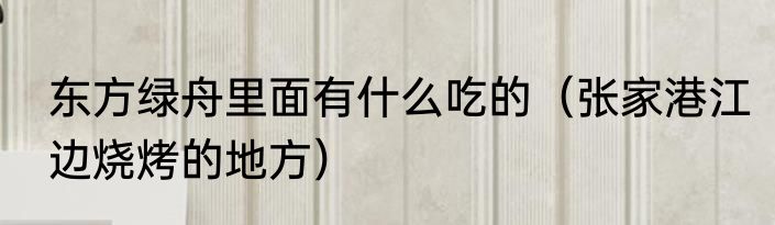 东方绿舟里面有什么吃的（张家港江边烧烤的地方）