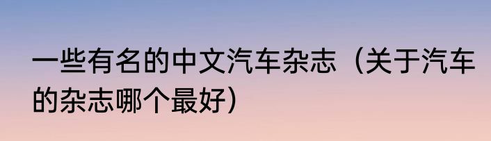 一些有名的中文汽车杂志（关于汽车的杂志哪个最好）