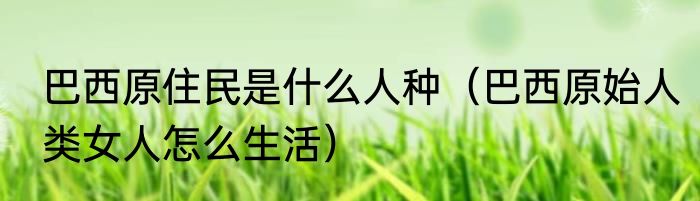 巴西原住民是什么人种（巴西原始人类女人怎么生活）